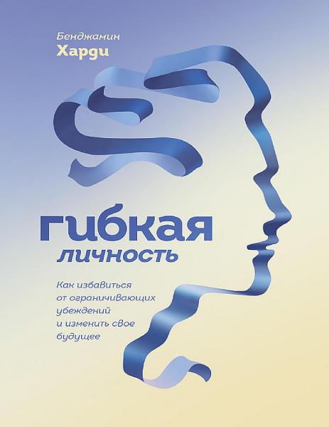 Бенжамин Харди. Гибкая личность. Как избавиться от ограничивающих убеждений и изменить свое будущее