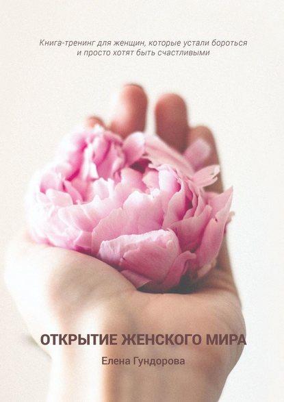 Елена Гундорова. Открытие женского мира. Книга-тренинг для женщин, которые устали бороться и просто хотят быть счастливыми