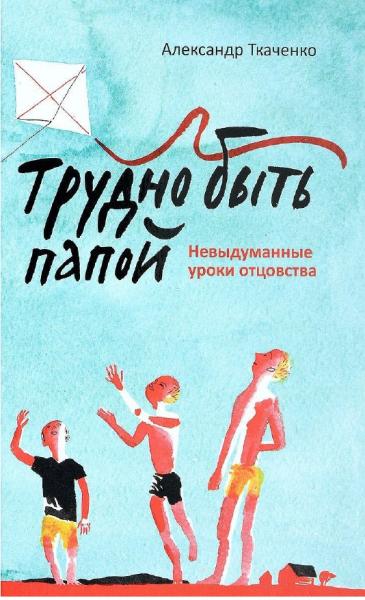 Александр Ткаченко. Трудно быть папой. Невыдуманные уроки отцовства