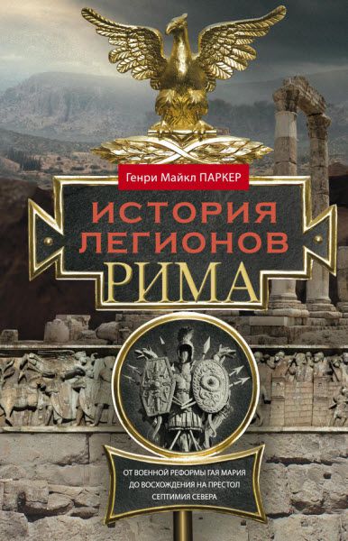 Генри Паркер. История легионов Рима. От военной реформы Гая Мария до восхождения на престол Септимия Севера