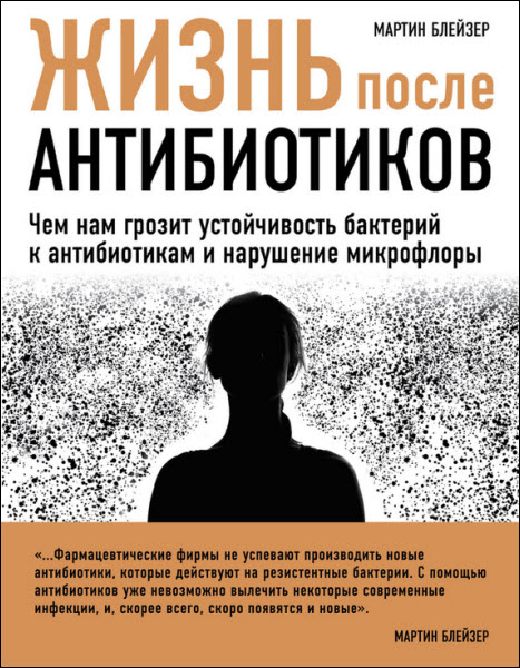 Мартин Блейзер. Жизнь после антибиотиков. Чем нам грозит устойчивость бактерий к антибиотикам и нарушение микрофлоры